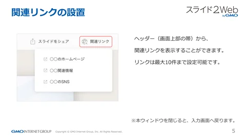 関連リンクの設置
ヘッダー（画⾯上部の帯）から、
関連リンクを表⽰することができます。
リンクは最⼤10件まで設定可能です。
※本ウィンドウを閉じると、⼊⼒画⾯...「ページ 5」