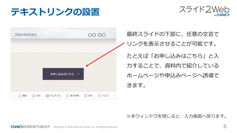 テキストリンクの設置
最終スライドの下部に、任意の⽂⾔で
リンクを表⽰させることが可能です。
たとえば「お申し込みはこちら」と⼊
⼒することで、資料内で紹介して...「ページ 6」