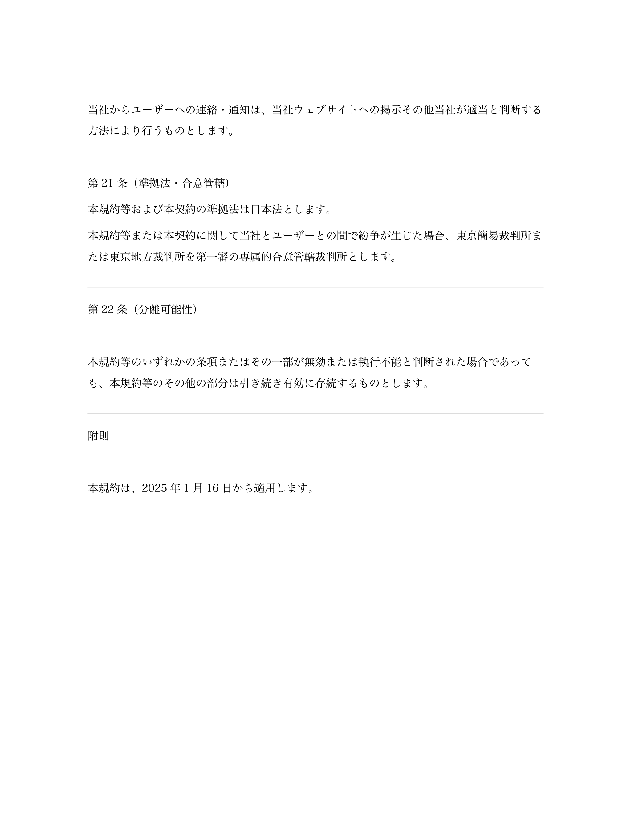 当社からユーザーへの連絡・通知は、当社ウェブサイトへの掲示その他当社が適当と判断する
方法により行うものとします。 
第21 条（準拠法・合意管轄） 
本規約等...「ページ 9」