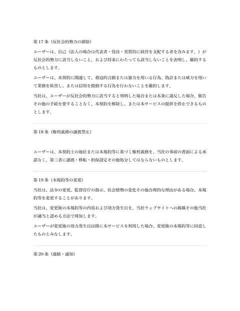 第17 条（反社会的勢力の排除） 
ユーザーは、自己（法人の場合は代表者・役員・実質的に経営を支配する者を含みます。）が
反社会的勢力に該当しないこと、および将...「ページ 8」