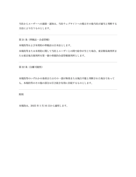 当社からユーザーへの連絡・通知は、当社ウェブサイトへの掲示その他当社が適当と判断する
方法により行うものとします。 
第21 条（準拠法・合意管轄） 
本規約等...「ページ 9」